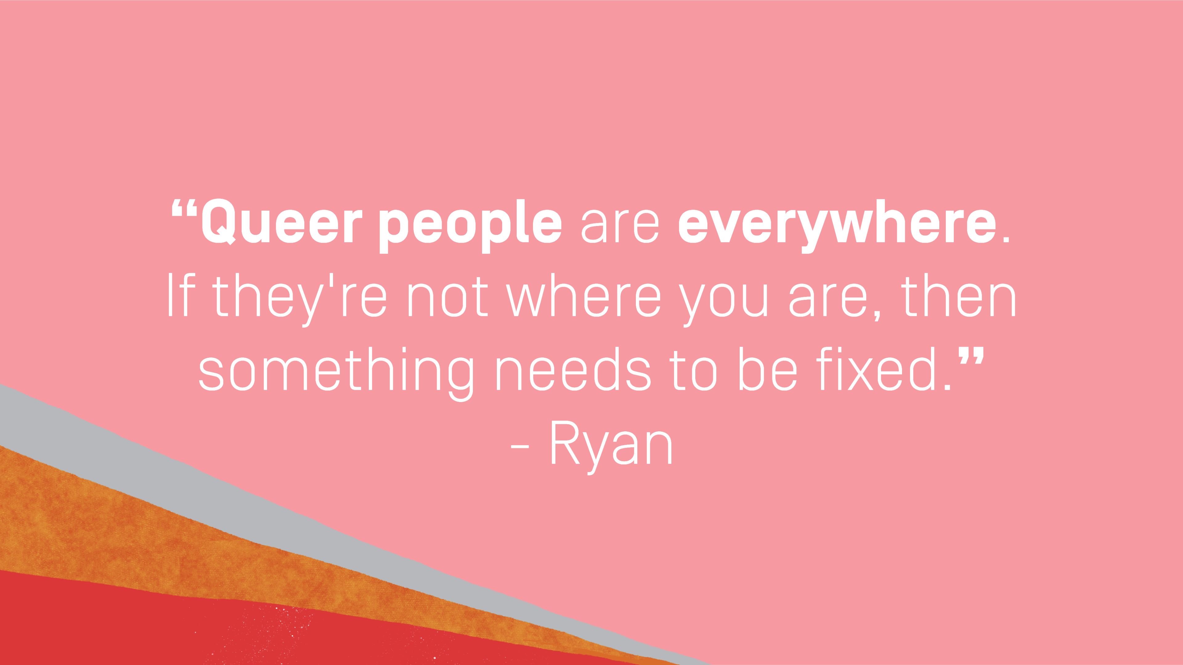 Quote by Ryan, Unlearn It Quote by Ryan: "Queer people are everywhere. If they're not where you are, then something needs to be fixed."